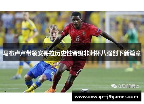 马布卢卢带领安哥拉历史性晋级非洲杯八强创下新篇章